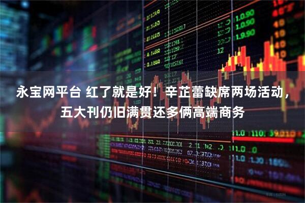 永宝网平台 红了就是好！辛芷蕾缺席两场活动，五大刊仍旧满贯还多俩高端商务